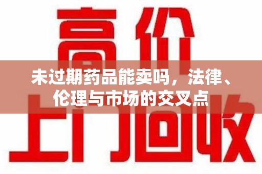 汕头未过期药品能卖吗，法律、伦理与市场的交叉点